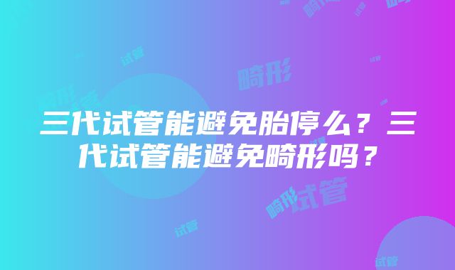 三代试管能避免胎停么？三代试管能避免畸形吗？