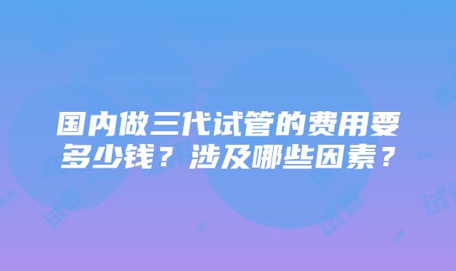 国内做三代试管的费用要多少钱？涉及哪些因素？