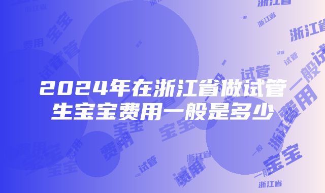 2024年在浙江省做试管生宝宝费用一般是多少