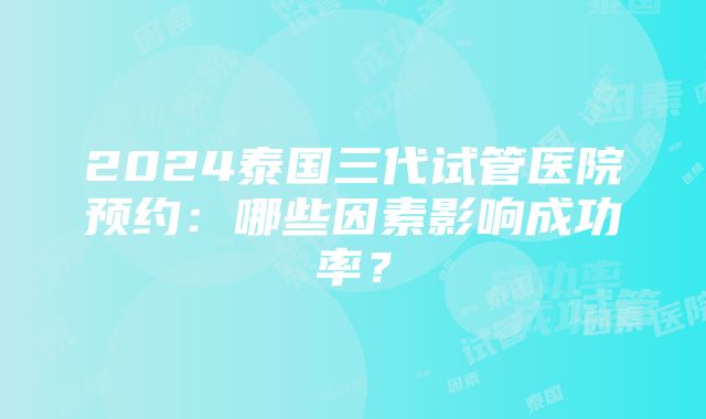 2024泰国三代试管医院预约：哪些因素影响成功率？