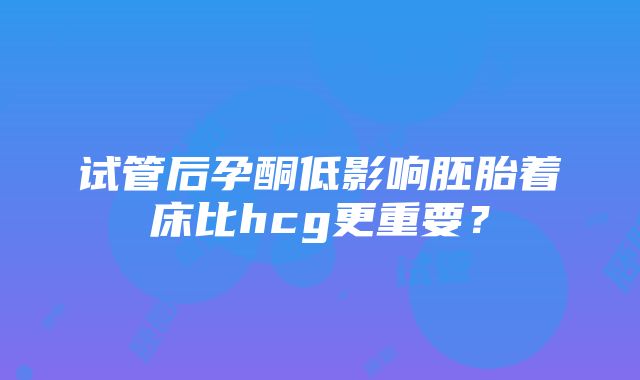 试管后孕酮低影响胚胎着床比hcg更重要？