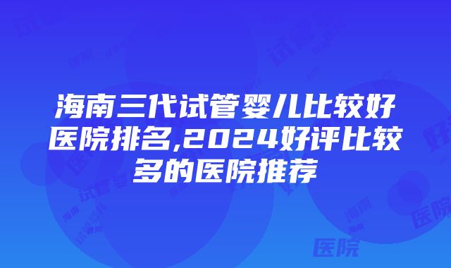 海南三代试管婴儿比较好医院排名,2024好评比较多的医院推荐