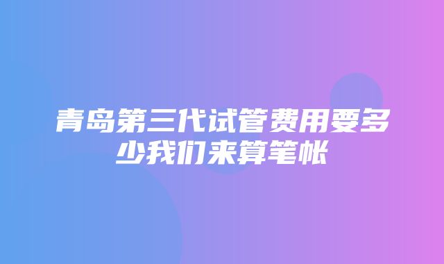 青岛第三代试管费用要多少我们来算笔帐