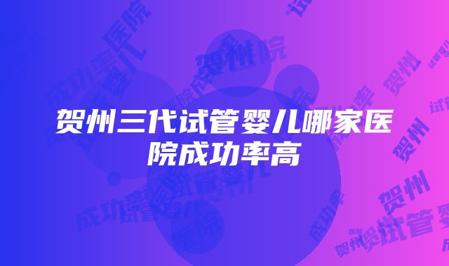 贺州三代试管婴儿哪家医院成功率高