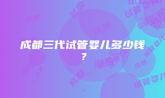 成都三代试管婴儿多少钱？