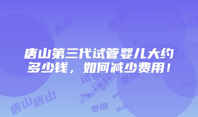 唐山第三代试管婴儿大约多少钱，如何减少费用！