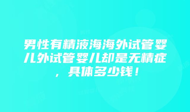 男性有精液海海外试管婴儿外试管婴儿却是无精症，具体多少钱！