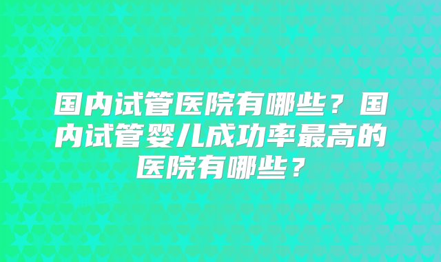 国内试管医院有哪些？国内试管婴儿成功率最高的医院有哪些？