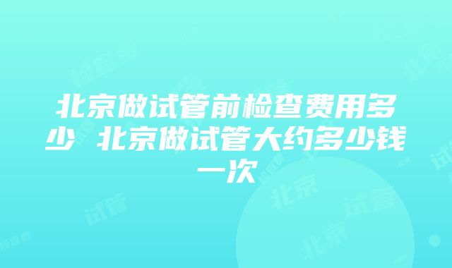 北京做试管前检查费用多少 北京做试管大约多少钱一次