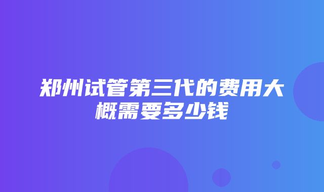 郑州试管第三代的费用大概需要多少钱