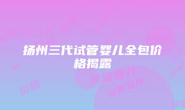 扬州三代试管婴儿全包价格揭露