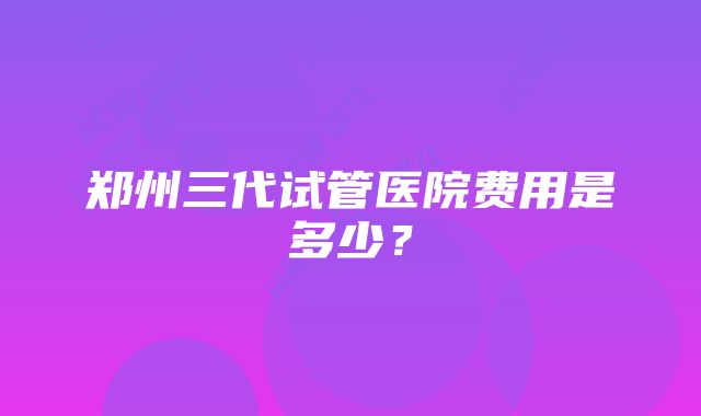 郑州三代试管医院费用是多少？