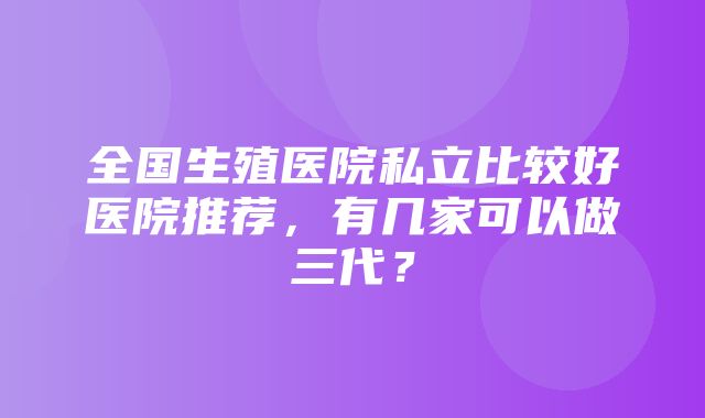 全国生殖医院私立比较好医院推荐，有几家可以做三代？