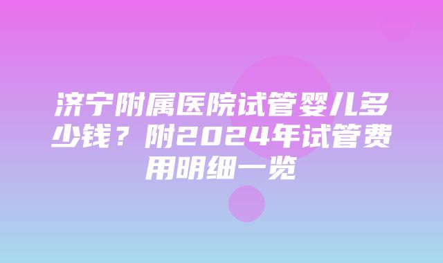 济宁附属医院试管婴儿多少钱？附2024年试管费用明细一览