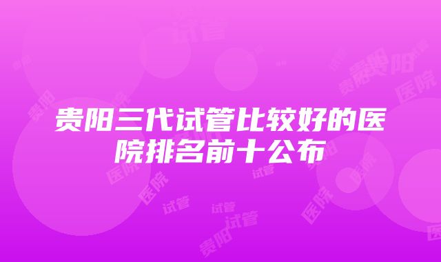 贵阳三代试管比较好的医院排名前十公布