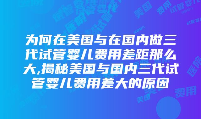 为何在美国与在国内做三代试管婴儿费用差距那么大,揭秘美国与国内三代试管婴儿费用差大的原因