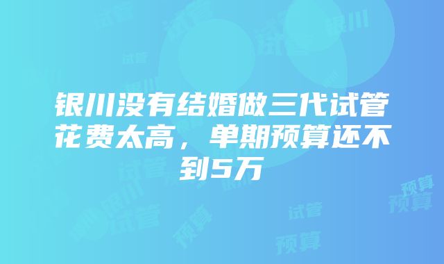 银川没有结婚做三代试管花费太高，单期预算还不到5万