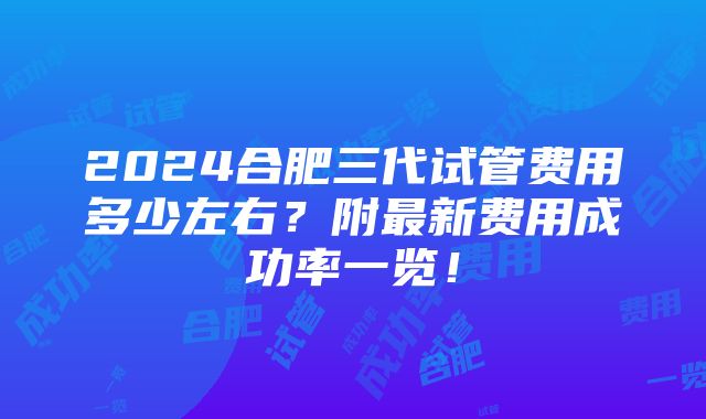 2024合肥三代试管费用多少左右？附最新费用成功率一览！