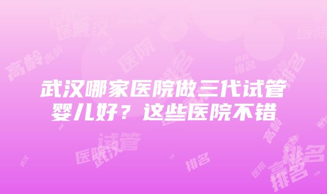 武汉哪家医院做三代试管婴儿好？这些医院不错