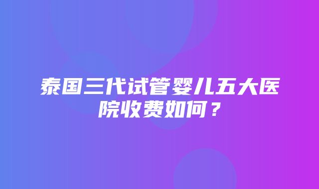 泰国三代试管婴儿五大医院收费如何？