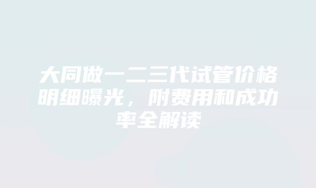 大同做一二三代试管价格明细曝光，附费用和成功率全解读