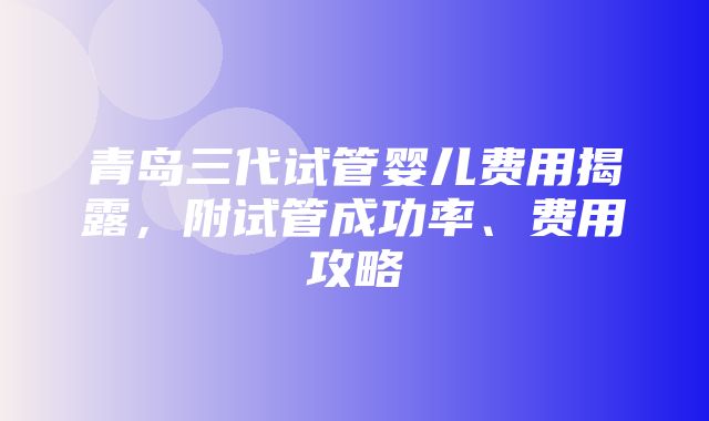 青岛三代试管婴儿费用揭露，附试管成功率、费用攻略