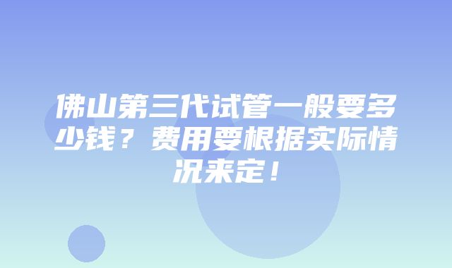 佛山第三代试管一般要多少钱？费用要根据实际情况来定！