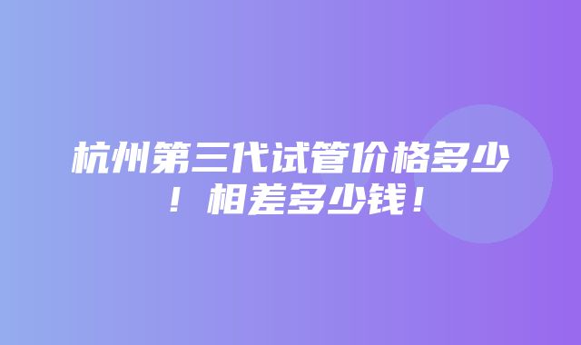 杭州第三代试管价格多少！相差多少钱！