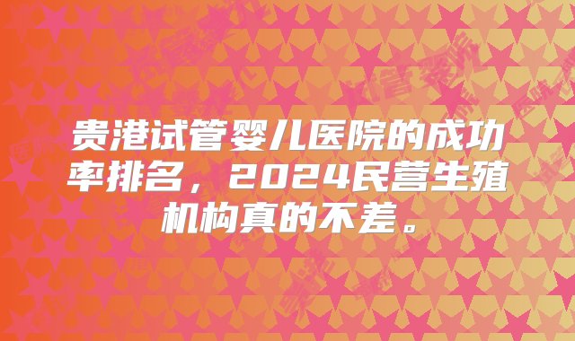 贵港试管婴儿医院的成功率排名，2024民营生殖机构真的不差。