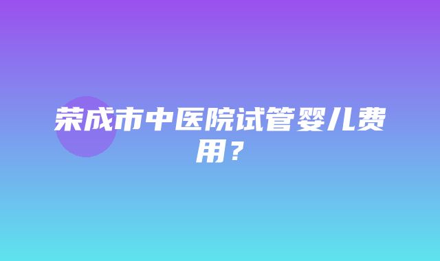 荣成市中医院试管婴儿费用？