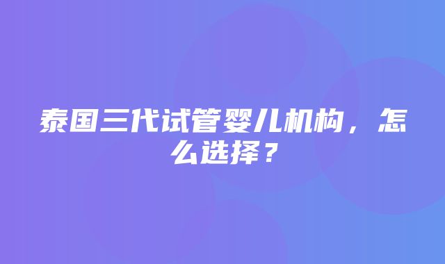 泰国三代试管婴儿机构，怎么选择？