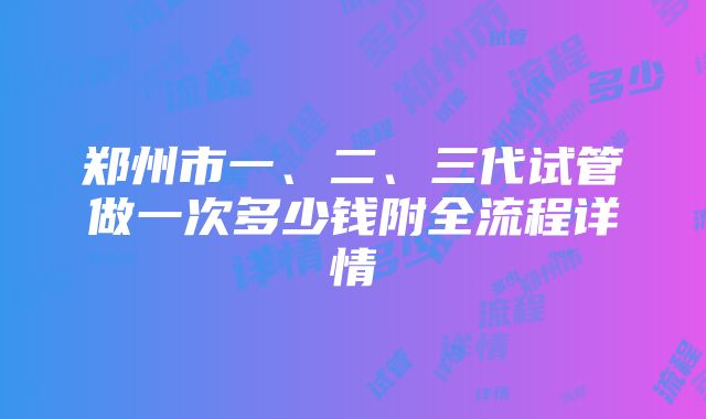 郑州市一、二、三代试管做一次多少钱附全流程详情