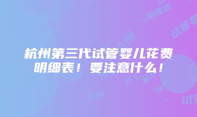 杭州第三代试管婴儿花费明细表！要注意什么！