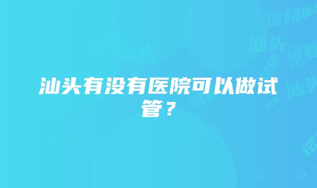 汕头有没有医院可以做试管？