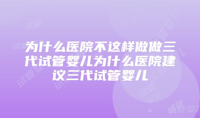 为什么医院不这样做做三代试管婴儿为什么医院建议三代试管婴儿