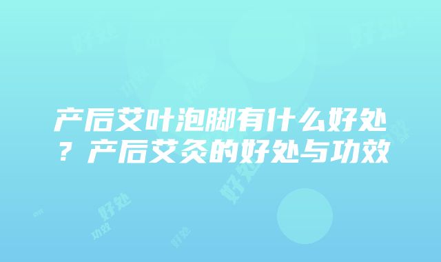 产后艾叶泡脚有什么好处？产后艾灸的好处与功效