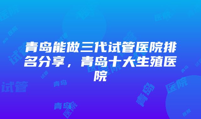 青岛能做三代试管医院排名分享，青岛十大生殖医院