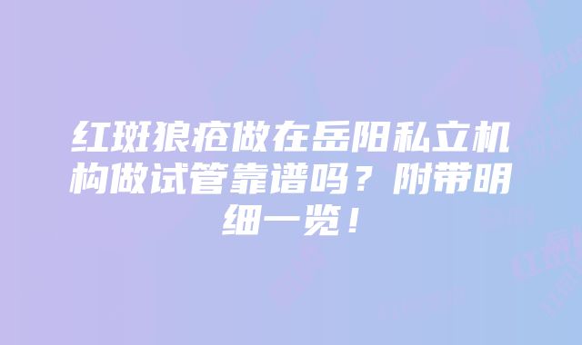 红斑狼疮做在岳阳私立机构做试管靠谱吗？附带明细一览！