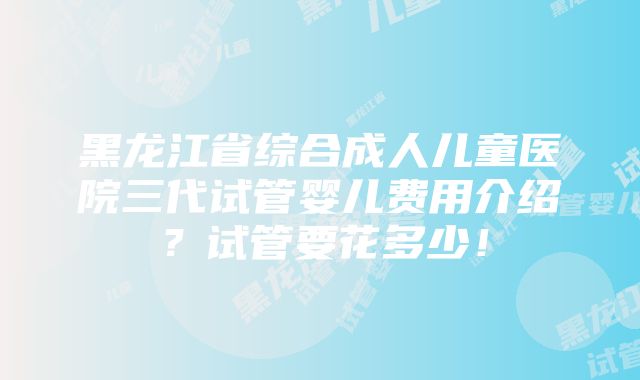 黑龙江省综合成人儿童医院三代试管婴儿费用介绍？试管要花多少！