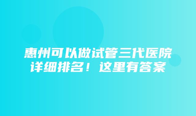 惠州可以做试管三代医院详细排名！这里有答案