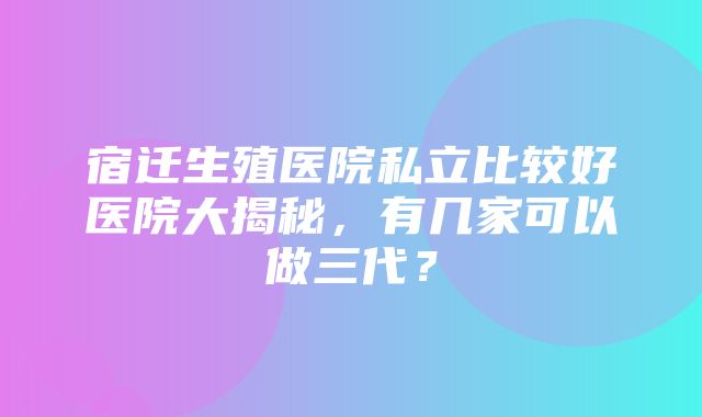 宿迁生殖医院私立比较好医院大揭秘，有几家可以做三代？