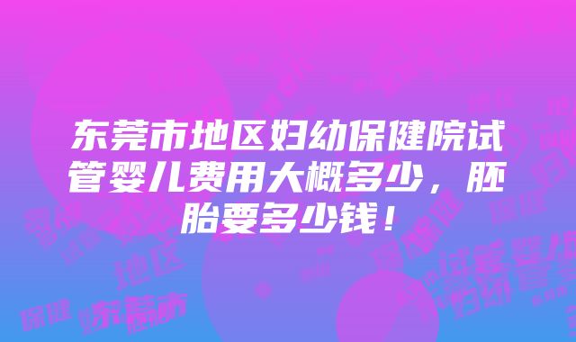 东莞市地区妇幼保健院试管婴儿费用大概多少，胚胎要多少钱！