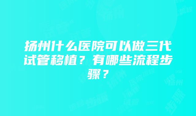 扬州什么医院可以做三代试管移植？有哪些流程步骤？