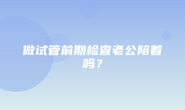 做试管前期检查老公陪着吗？