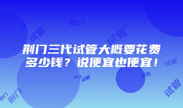 荆门三代试管大概要花费多少钱？说便宜也便宜！