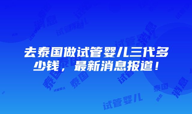 去泰国做试管婴儿三代多少钱，最新消息报道！