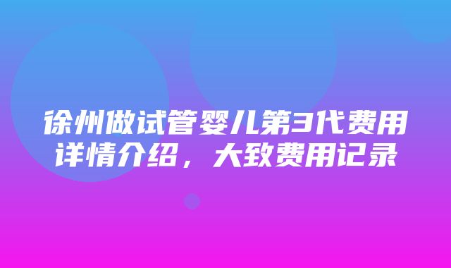 徐州做试管婴儿第3代费用详情介绍，大致费用记录