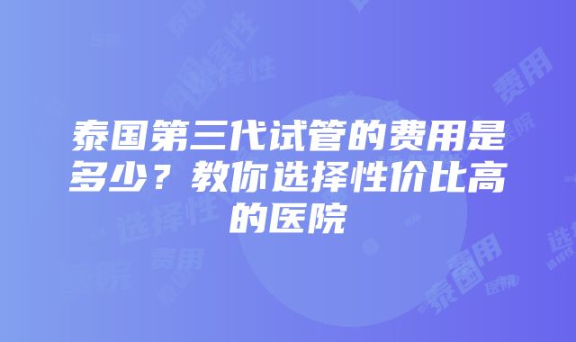 泰国第三代试管的费用是多少？教你选择性价比高的医院