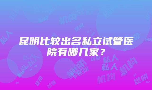 昆明比较出名私立试管医院有哪几家？