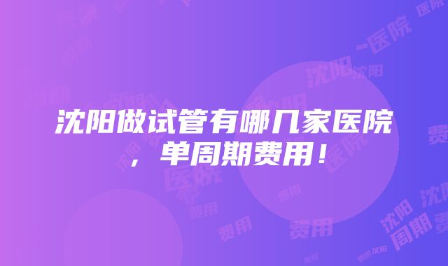 沈阳做试管有哪几家医院，单周期费用！